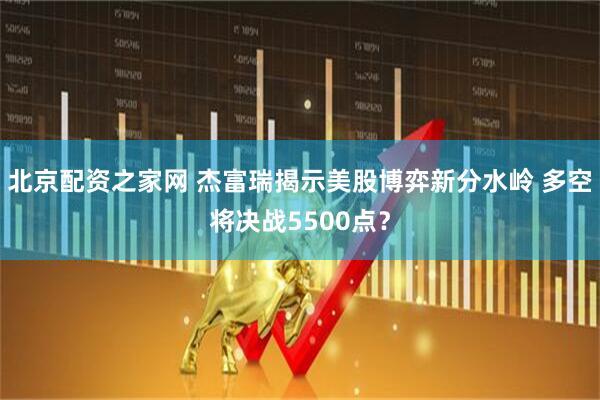 北京配资之家网 杰富瑞揭示美股博弈新分水岭 多空将决战5500点？