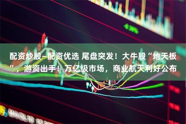 配资炒股—配资优选 尾盘突发！大牛股“地天板”，游资出手！万亿级市场，商业航天利好公布
