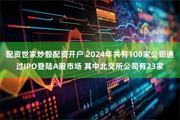 配资世家炒股配资开户 2024年共有100家公司通过IPO登陆A股市场 其中北交所公司有23家