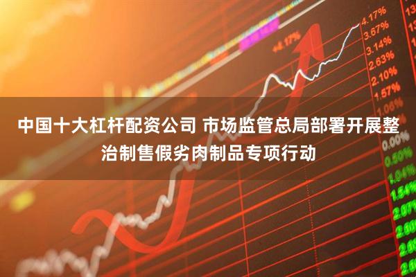 中国十大杠杆配资公司 市场监管总局部署开展整治制售假劣肉制品专项行动