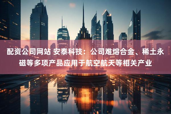 配资公司网站 安泰科技：公司难熔合金、稀土永磁等多项产品应用于航空航天等相关产业