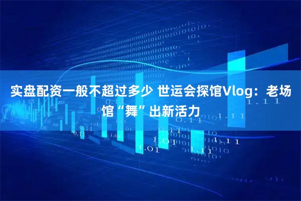 实盘配资一般不超过多少 世运会探馆Vlog：老场馆“舞”出新活力