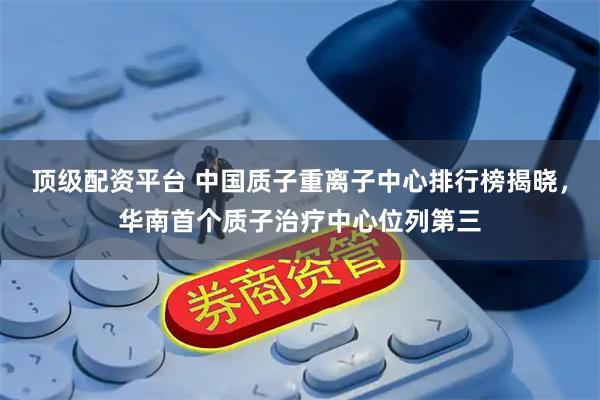 顶级配资平台 中国质子重离子中心排行榜揭晓，华南首个质子治疗中心位列第三