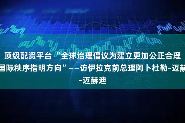 顶级配资平台 “全球治理倡议为建立更加公正合理的国际秩序指明方向”——访伊拉克前总理阿卜杜勒-迈赫迪