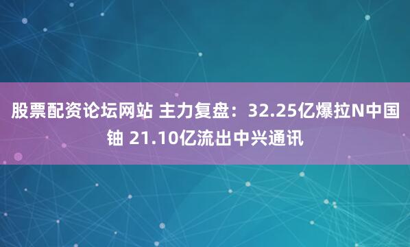 股票配资论坛网站 主力复盘：32.25亿爆拉N中国铀 21.10亿流出中兴通讯