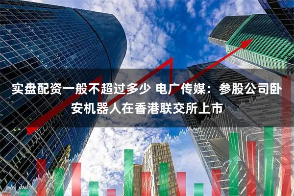 实盘配资一般不超过多少 电广传媒：参股公司卧安机器人在香港联交所上市