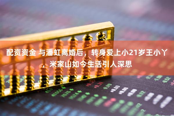 配资资金 与潘虹离婚后，转身爱上小21岁王小丫，米家山如今生活引人深思