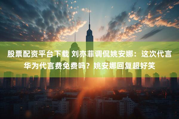 股票配资平台下载 刘亦菲调侃姚安娜：这次代言华为代言费免费吗？姚安娜回复超好笑