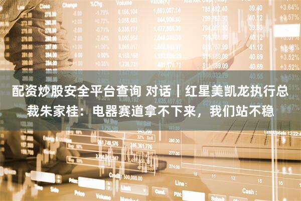 配资炒股安全平台查询 对话｜红星美凯龙执行总裁朱家桂：电器赛道拿不下来，我们站不稳
