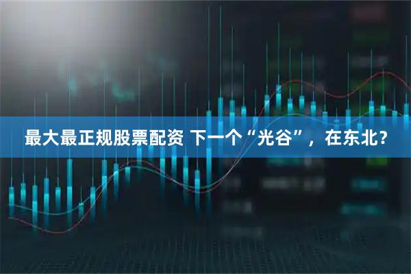 最大最正规股票配资 下一个“光谷”，在东北？
