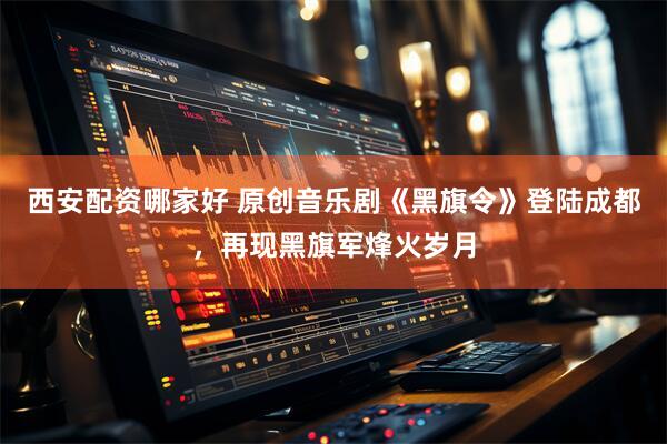 西安配资哪家好 原创音乐剧《黑旗令》登陆成都，再现黑旗军烽火岁月