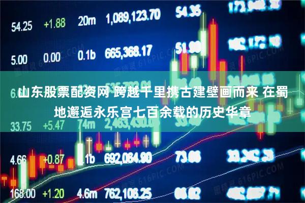 山东股票配资网 跨越千里携古建壁画而来 在蜀地邂逅永乐宫七百余载的历史华章