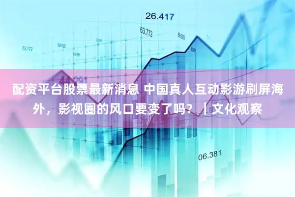 配资平台股票最新消息 中国真人互动影游刷屏海外，影视圈的风口要变了吗？｜文化观察