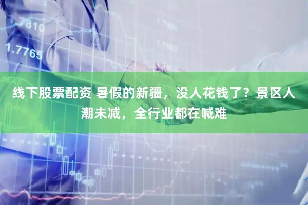 线下股票配资 暑假的新疆，没人花钱了？景区人潮未减，全行业都在喊难