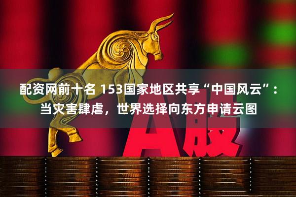 配资网前十名 153国家地区共享“中国风云”：当灾害肆虐，世界选择向东方申请云图