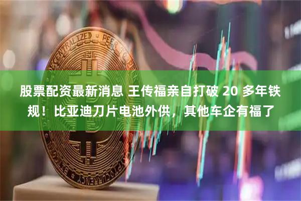 股票配资最新消息 王传福亲自打破 20 多年铁规！比亚迪刀片电池外供，其他车企有福了